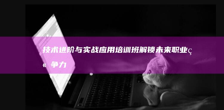 技术进阶与实战应用培训班：解锁未来职业竞争力