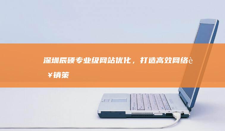 深圳辰硕：专业级网站优化，打造高效网络营销策略