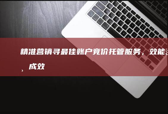 精准营销：寻最佳账户竞价托管服务，效能与成效并重之选